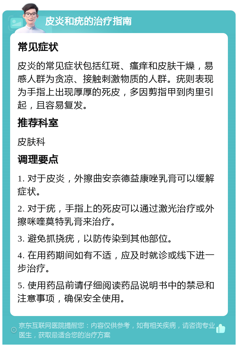 皮炎和疣的治疗指南 常见症状 皮炎的常见症状包括红斑、瘙痒和皮肤干燥，易感人群为贪凉、接触刺激物质的人群。疣则表现为手指上出现厚厚的死皮，多因剪指甲到肉里引起，且容易复发。 推荐科室 皮肤科 调理要点 1. 对于皮炎，外擦曲安奈德益康唑乳膏可以缓解症状。 2. 对于疣，手指上的死皮可以通过激光治疗或外擦咪喹莫特乳膏来治疗。 3. 避免抓挠疣，以防传染到其他部位。 4. 在用药期间如有不适，应及时就诊或线下进一步治疗。 5. 使用药品前请仔细阅读药品说明书中的禁忌和注意事项，确保安全使用。