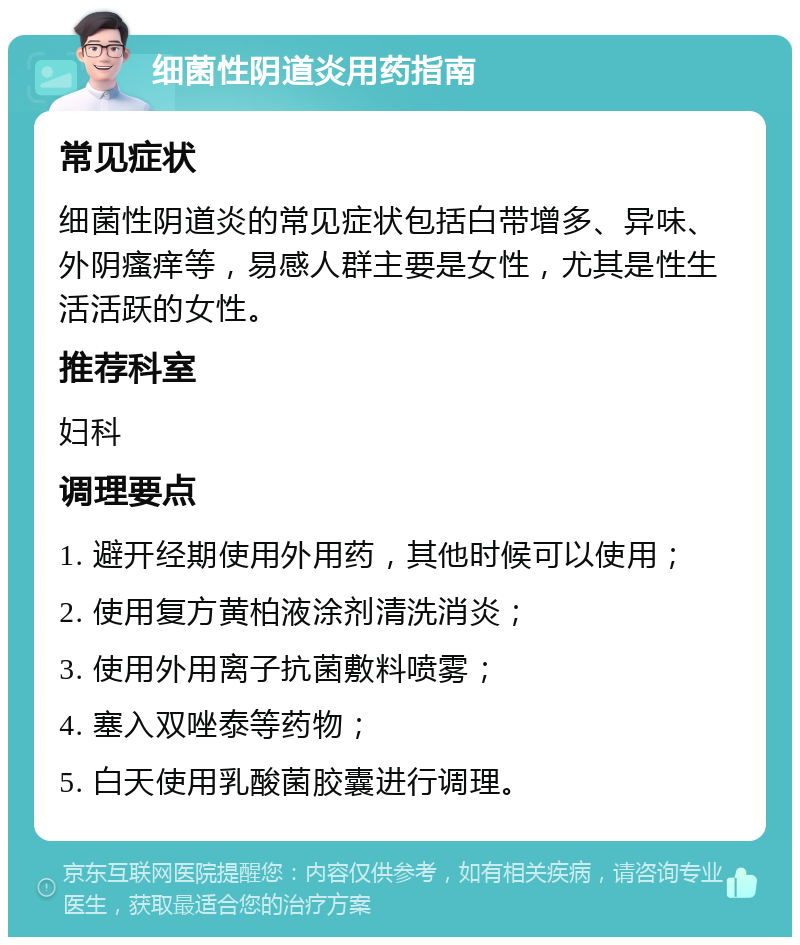 细菌性阴道炎用药指南 常见症状 细菌性阴道炎的常见症状包括白带增多、异味、外阴瘙痒等，易感人群主要是女性，尤其是性生活活跃的女性。 推荐科室 妇科 调理要点 1. 避开经期使用外用药，其他时候可以使用； 2. 使用复方黄柏液涂剂清洗消炎； 3. 使用外用离子抗菌敷料喷雾； 4. 塞入双唑泰等药物； 5. 白天使用乳酸菌胶囊进行调理。