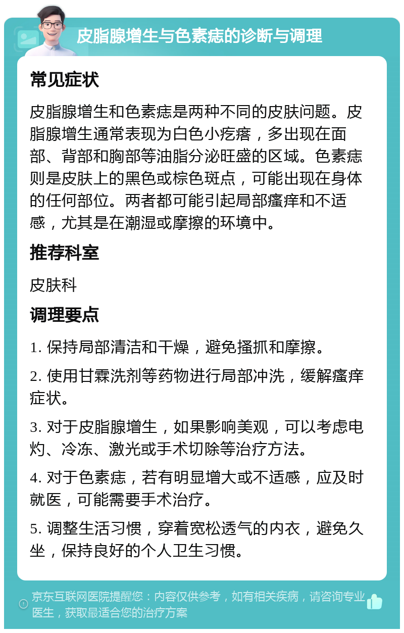 皮脂腺增生与色素痣的诊断与调理 常见症状 皮脂腺增生和色素痣是两种不同的皮肤问题。皮脂腺增生通常表现为白色小疙瘩，多出现在面部、背部和胸部等油脂分泌旺盛的区域。色素痣则是皮肤上的黑色或棕色斑点，可能出现在身体的任何部位。两者都可能引起局部瘙痒和不适感，尤其是在潮湿或摩擦的环境中。 推荐科室 皮肤科 调理要点 1. 保持局部清洁和干燥，避免搔抓和摩擦。 2. 使用甘霖洗剂等药物进行局部冲洗，缓解瘙痒症状。 3. 对于皮脂腺增生，如果影响美观，可以考虑电灼、冷冻、激光或手术切除等治疗方法。 4. 对于色素痣，若有明显增大或不适感，应及时就医，可能需要手术治疗。 5. 调整生活习惯，穿着宽松透气的内衣，避免久坐，保持良好的个人卫生习惯。