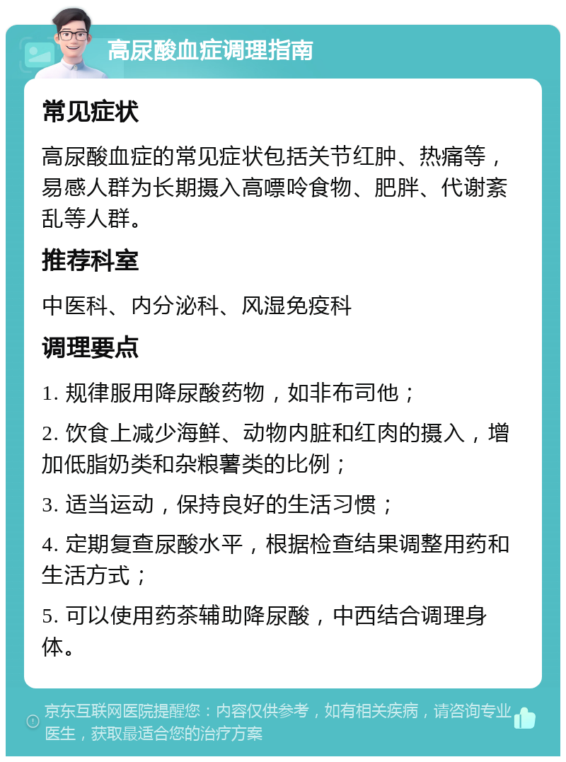 高尿酸血症调理指南 常见症状 高尿酸血症的常见症状包括关节红肿、热痛等，易感人群为长期摄入高嘌呤食物、肥胖、代谢紊乱等人群。 推荐科室 中医科、内分泌科、风湿免疫科 调理要点 1. 规律服用降尿酸药物，如非布司他； 2. 饮食上减少海鲜、动物内脏和红肉的摄入，增加低脂奶类和杂粮薯类的比例； 3. 适当运动，保持良好的生活习惯； 4. 定期复查尿酸水平，根据检查结果调整用药和生活方式； 5. 可以使用药茶辅助降尿酸，中西结合调理身体。