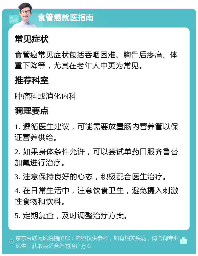 食管癌就医指南 常见症状 食管癌常见症状包括吞咽困难、胸骨后疼痛、体重下降等，尤其在老年人中更为常见。 推荐科室 肿瘤科或消化内科 调理要点 1. 遵循医生建议，可能需要放置肠内营养管以保证营养供给。 2. 如果身体条件允许，可以尝试单药口服齐鲁替加氟进行治疗。 3. 注意保持良好的心态，积极配合医生治疗。 4. 在日常生活中，注意饮食卫生，避免摄入刺激性食物和饮料。 5. 定期复查，及时调整治疗方案。