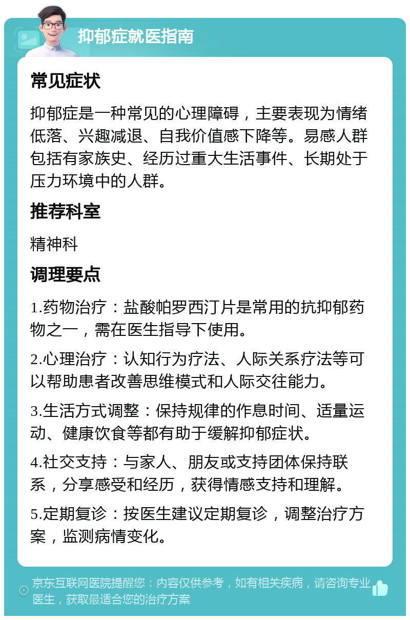 抑郁症就医指南 常见症状 抑郁症是一种常见的心理障碍，主要表现为情绪低落、兴趣减退、自我价值感下降等。易感人群包括有家族史、经历过重大生活事件、长期处于压力环境中的人群。 推荐科室 精神科 调理要点 1.药物治疗：盐酸帕罗西汀片是常用的抗抑郁药物之一，需在医生指导下使用。 2.心理治疗：认知行为疗法、人际关系疗法等可以帮助患者改善思维模式和人际交往能力。 3.生活方式调整：保持规律的作息时间、适量运动、健康饮食等都有助于缓解抑郁症状。 4.社交支持：与家人、朋友或支持团体保持联系，分享感受和经历，获得情感支持和理解。 5.定期复诊：按医生建议定期复诊，调整治疗方案，监测病情变化。