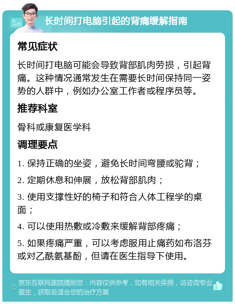 长时间打电脑引起的背痛缓解指南 常见症状 长时间打电脑可能会导致背部肌肉劳损，引起背痛。这种情况通常发生在需要长时间保持同一姿势的人群中，例如办公室工作者或程序员等。 推荐科室 骨科或康复医学科 调理要点 1. 保持正确的坐姿，避免长时间弯腰或驼背； 2. 定期休息和伸展，放松背部肌肉； 3. 使用支撑性好的椅子和符合人体工程学的桌面； 4. 可以使用热敷或冷敷来缓解背部疼痛； 5. 如果疼痛严重，可以考虑服用止痛药如布洛芬或对乙酰氨基酚，但请在医生指导下使用。