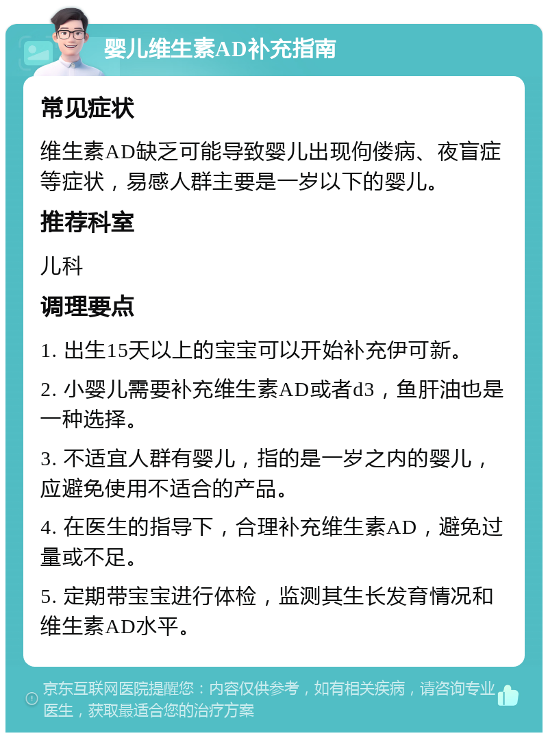 婴儿维生素AD补充指南 常见症状 维生素AD缺乏可能导致婴儿出现佝偻病、夜盲症等症状，易感人群主要是一岁以下的婴儿。 推荐科室 儿科 调理要点 1. 出生15天以上的宝宝可以开始补充伊可新。 2. 小婴儿需要补充维生素AD或者d3，鱼肝油也是一种选择。 3. 不适宜人群有婴儿，指的是一岁之内的婴儿，应避免使用不适合的产品。 4. 在医生的指导下，合理补充维生素AD，避免过量或不足。 5. 定期带宝宝进行体检，监测其生长发育情况和维生素AD水平。