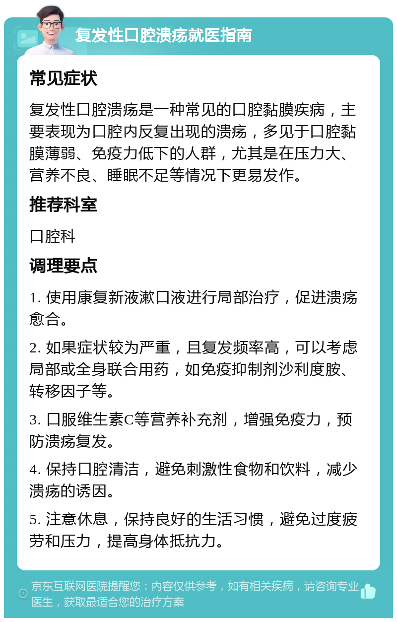 复发性口腔溃疡就医指南 常见症状 复发性口腔溃疡是一种常见的口腔黏膜疾病，主要表现为口腔内反复出现的溃疡，多见于口腔黏膜薄弱、免疫力低下的人群，尤其是在压力大、营养不良、睡眠不足等情况下更易发作。 推荐科室 口腔科 调理要点 1. 使用康复新液漱口液进行局部治疗，促进溃疡愈合。 2. 如果症状较为严重，且复发频率高，可以考虑局部或全身联合用药，如免疫抑制剂沙利度胺、转移因子等。 3. 口服维生素C等营养补充剂，增强免疫力，预防溃疡复发。 4. 保持口腔清洁，避免刺激性食物和饮料，减少溃疡的诱因。 5. 注意休息，保持良好的生活习惯，避免过度疲劳和压力，提高身体抵抗力。