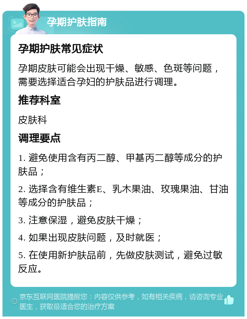 孕期护肤指南 孕期护肤常见症状 孕期皮肤可能会出现干燥、敏感、色斑等问题，需要选择适合孕妇的护肤品进行调理。 推荐科室 皮肤科 调理要点 1. 避免使用含有丙二醇、甲基丙二醇等成分的护肤品； 2. 选择含有维生素E、乳木果油、玫瑰果油、甘油等成分的护肤品； 3. 注意保湿，避免皮肤干燥； 4. 如果出现皮肤问题，及时就医； 5. 在使用新护肤品前，先做皮肤测试，避免过敏反应。