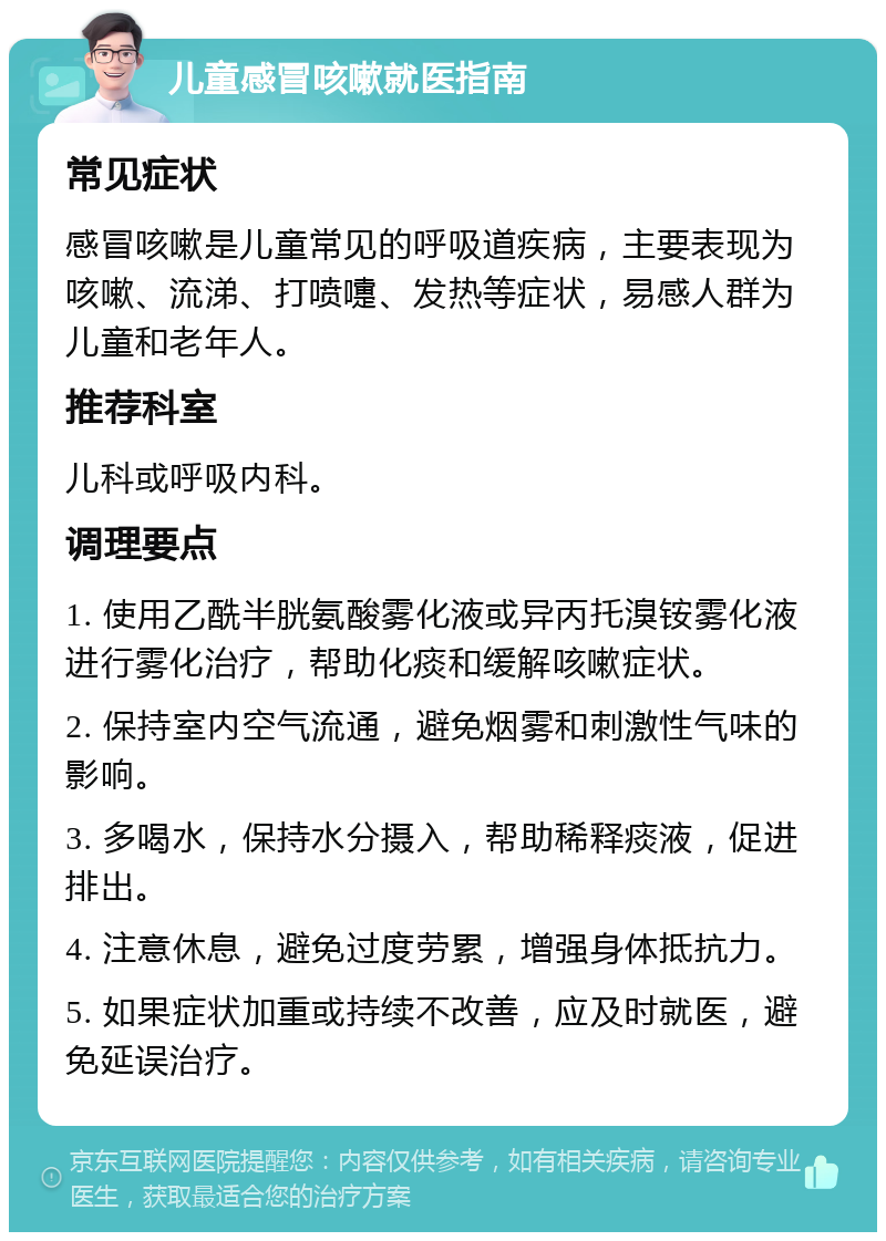 儿童感冒咳嗽就医指南 常见症状 感冒咳嗽是儿童常见的呼吸道疾病，主要表现为咳嗽、流涕、打喷嚏、发热等症状，易感人群为儿童和老年人。 推荐科室 儿科或呼吸内科。 调理要点 1. 使用乙酰半胱氨酸雾化液或异丙托溴铵雾化液进行雾化治疗，帮助化痰和缓解咳嗽症状。 2. 保持室内空气流通，避免烟雾和刺激性气味的影响。 3. 多喝水，保持水分摄入，帮助稀释痰液，促进排出。 4. 注意休息，避免过度劳累，增强身体抵抗力。 5. 如果症状加重或持续不改善，应及时就医，避免延误治疗。