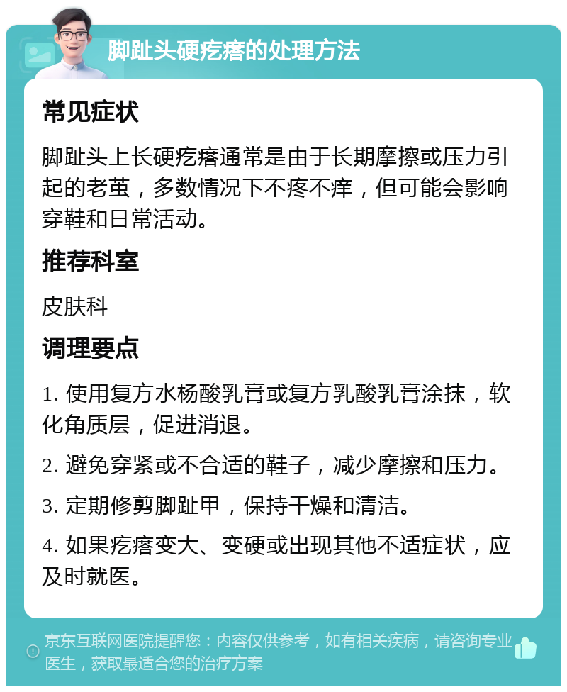 脚趾头硬疙瘩的处理方法 常见症状 脚趾头上长硬疙瘩通常是由于长期摩擦或压力引起的老茧，多数情况下不疼不痒，但可能会影响穿鞋和日常活动。 推荐科室 皮肤科 调理要点 1. 使用复方水杨酸乳膏或复方乳酸乳膏涂抹，软化角质层，促进消退。 2. 避免穿紧或不合适的鞋子，减少摩擦和压力。 3. 定期修剪脚趾甲，保持干燥和清洁。 4. 如果疙瘩变大、变硬或出现其他不适症状，应及时就医。