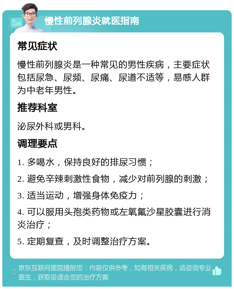 慢性前列腺炎就医指南 常见症状 慢性前列腺炎是一种常见的男性疾病，主要症状包括尿急、尿频、尿痛、尿道不适等，易感人群为中老年男性。 推荐科室 泌尿外科或男科。 调理要点 1. 多喝水，保持良好的排尿习惯； 2. 避免辛辣刺激性食物，减少对前列腺的刺激； 3. 适当运动，增强身体免疫力； 4. 可以服用头孢类药物或左氧氟沙星胶囊进行消炎治疗； 5. 定期复查，及时调整治疗方案。