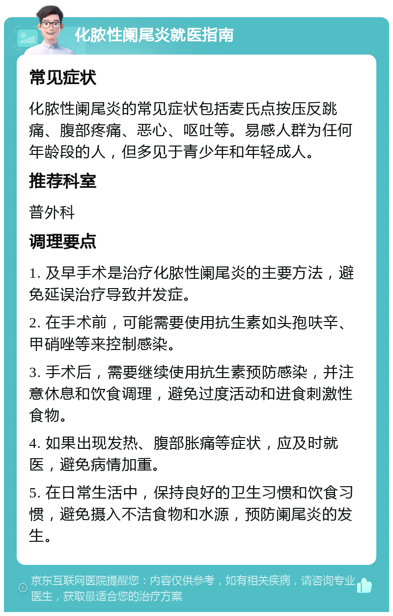 化脓性阑尾炎就医指南 常见症状 化脓性阑尾炎的常见症状包括麦氏点按压反跳痛、腹部疼痛、恶心、呕吐等。易感人群为任何年龄段的人，但多见于青少年和年轻成人。 推荐科室 普外科 调理要点 1. 及早手术是治疗化脓性阑尾炎的主要方法，避免延误治疗导致并发症。 2. 在手术前，可能需要使用抗生素如头孢呋辛、甲硝唑等来控制感染。 3. 手术后，需要继续使用抗生素预防感染，并注意休息和饮食调理，避免过度活动和进食刺激性食物。 4. 如果出现发热、腹部胀痛等症状，应及时就医，避免病情加重。 5. 在日常生活中，保持良好的卫生习惯和饮食习惯，避免摄入不洁食物和水源，预防阑尾炎的发生。