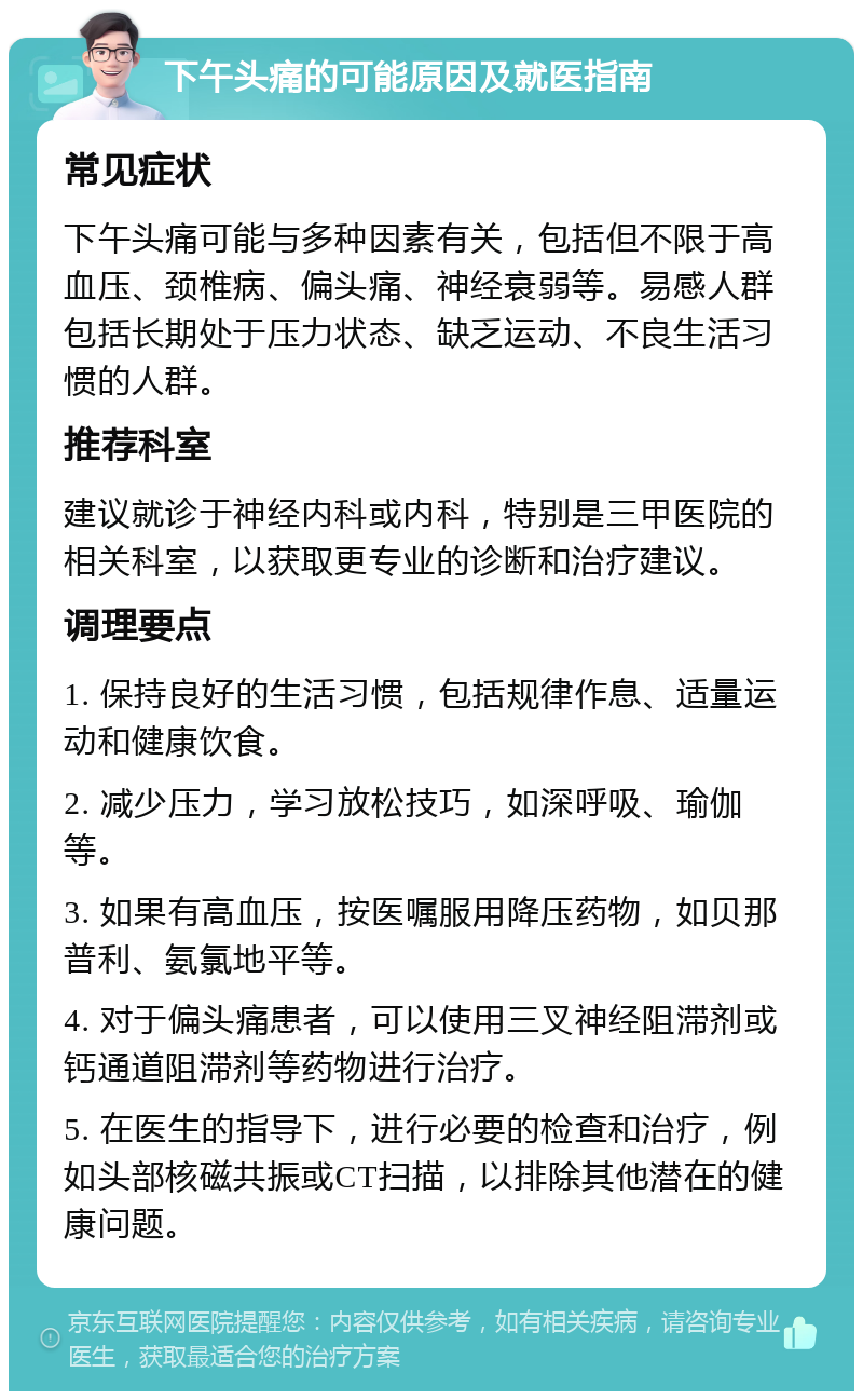 下午头痛的可能原因及就医指南 常见症状 下午头痛可能与多种因素有关，包括但不限于高血压、颈椎病、偏头痛、神经衰弱等。易感人群包括长期处于压力状态、缺乏运动、不良生活习惯的人群。 推荐科室 建议就诊于神经内科或内科，特别是三甲医院的相关科室，以获取更专业的诊断和治疗建议。 调理要点 1. 保持良好的生活习惯，包括规律作息、适量运动和健康饮食。 2. 减少压力，学习放松技巧，如深呼吸、瑜伽等。 3. 如果有高血压，按医嘱服用降压药物，如贝那普利、氨氯地平等。 4. 对于偏头痛患者，可以使用三叉神经阻滞剂或钙通道阻滞剂等药物进行治疗。 5. 在医生的指导下，进行必要的检查和治疗，例如头部核磁共振或CT扫描，以排除其他潜在的健康问题。