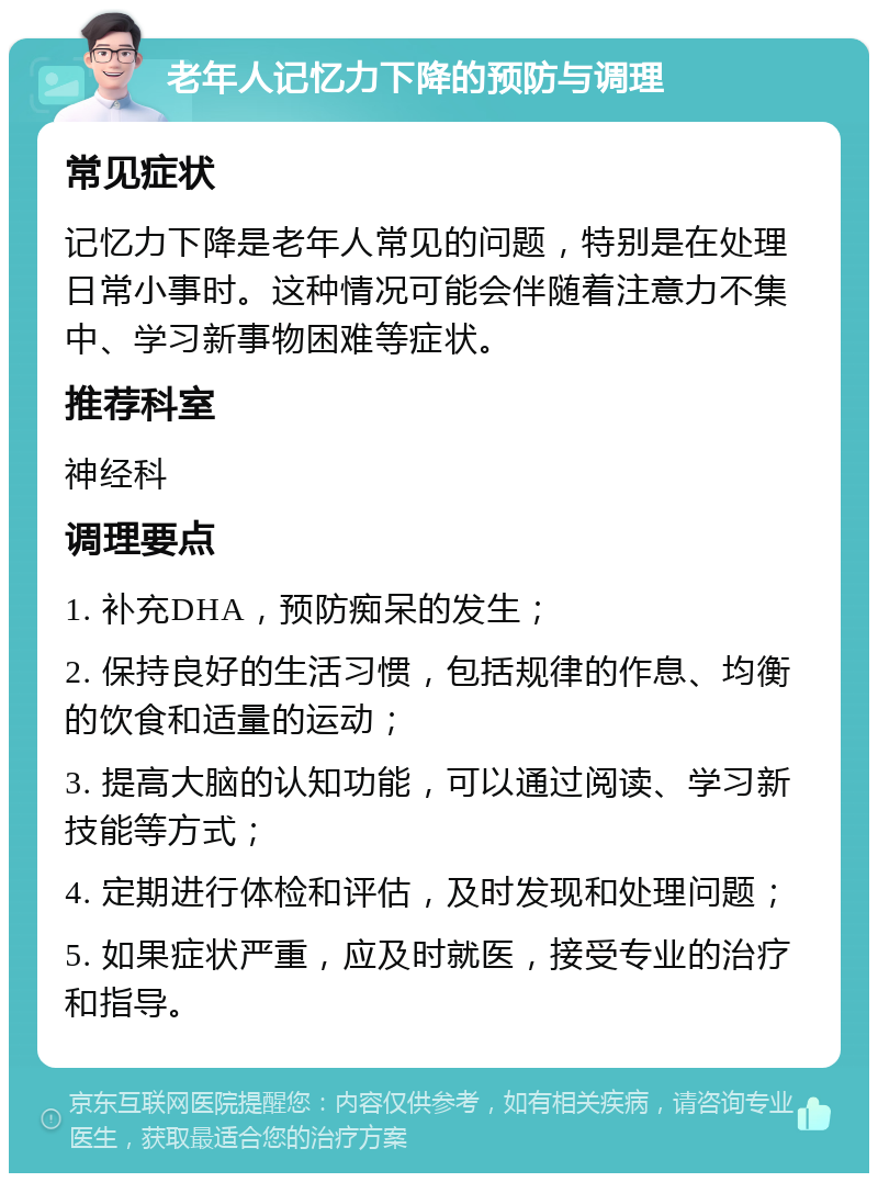 老年人记忆力下降的预防与调理 常见症状 记忆力下降是老年人常见的问题，特别是在处理日常小事时。这种情况可能会伴随着注意力不集中、学习新事物困难等症状。 推荐科室 神经科 调理要点 1. 补充DHA，预防痴呆的发生； 2. 保持良好的生活习惯，包括规律的作息、均衡的饮食和适量的运动； 3. 提高大脑的认知功能，可以通过阅读、学习新技能等方式； 4. 定期进行体检和评估，及时发现和处理问题； 5. 如果症状严重，应及时就医，接受专业的治疗和指导。