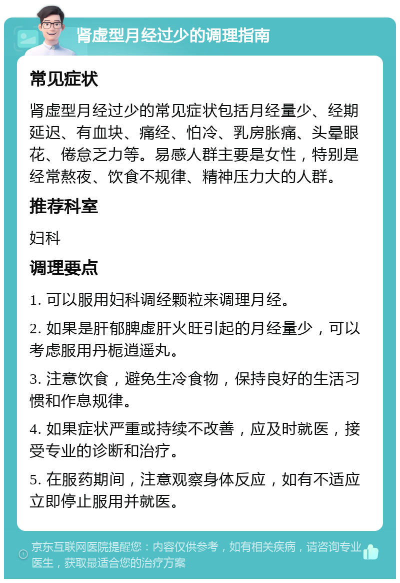 肾虚型月经过少的调理指南 常见症状 肾虚型月经过少的常见症状包括月经量少、经期延迟、有血块、痛经、怕冷、乳房胀痛、头晕眼花、倦怠乏力等。易感人群主要是女性，特别是经常熬夜、饮食不规律、精神压力大的人群。 推荐科室 妇科 调理要点 1. 可以服用妇科调经颗粒来调理月经。 2. 如果是肝郁脾虚肝火旺引起的月经量少，可以考虑服用丹栀逍遥丸。 3. 注意饮食，避免生冷食物，保持良好的生活习惯和作息规律。 4. 如果症状严重或持续不改善，应及时就医，接受专业的诊断和治疗。 5. 在服药期间，注意观察身体反应，如有不适应立即停止服用并就医。