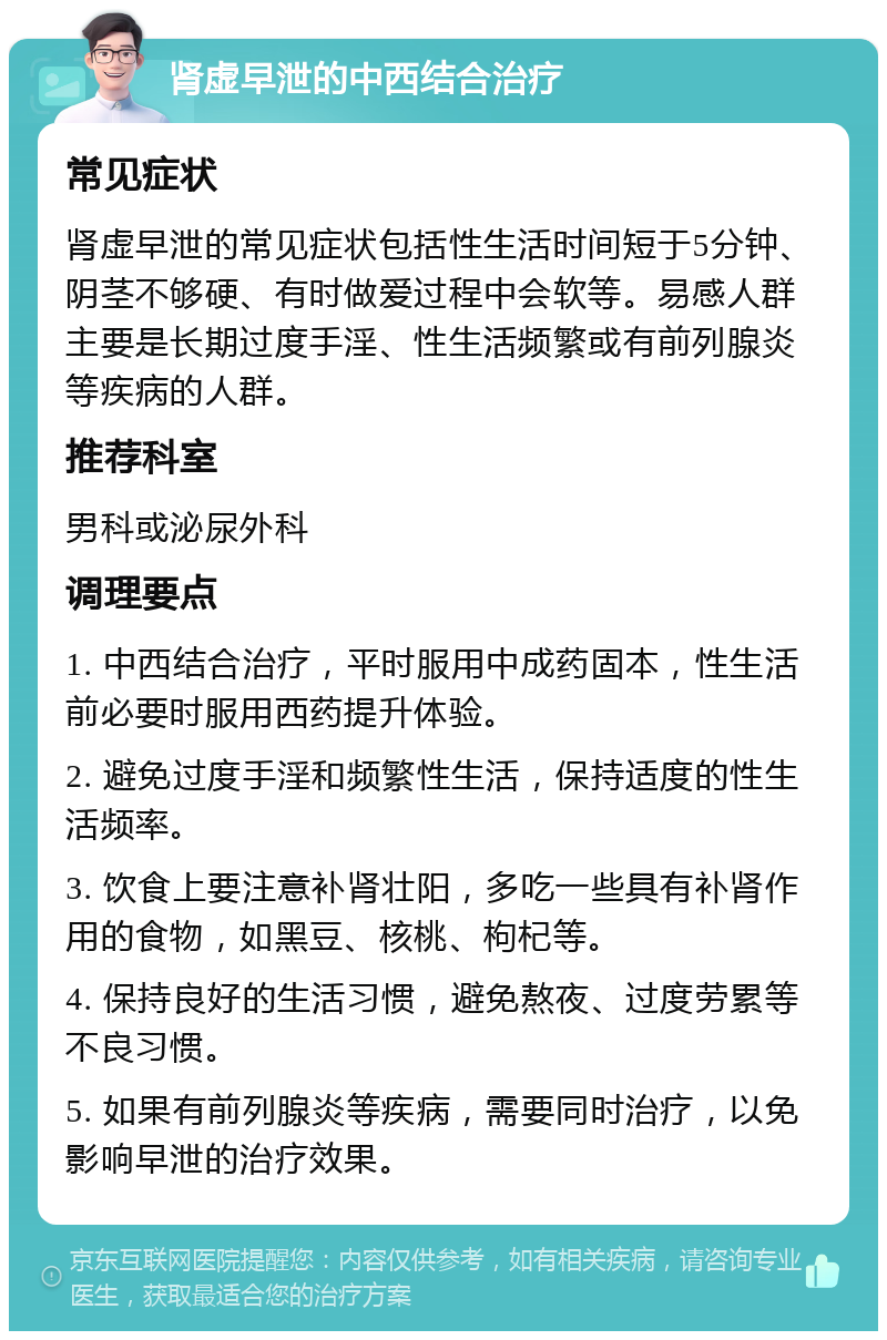 肾虚早泄的中西结合治疗 常见症状 肾虚早泄的常见症状包括性生活时间短于5分钟、阴茎不够硬、有时做爱过程中会软等。易感人群主要是长期过度手淫、性生活频繁或有前列腺炎等疾病的人群。 推荐科室 男科或泌尿外科 调理要点 1. 中西结合治疗，平时服用中成药固本，性生活前必要时服用西药提升体验。 2. 避免过度手淫和频繁性生活，保持适度的性生活频率。 3. 饮食上要注意补肾壮阳，多吃一些具有补肾作用的食物，如黑豆、核桃、枸杞等。 4. 保持良好的生活习惯，避免熬夜、过度劳累等不良习惯。 5. 如果有前列腺炎等疾病，需要同时治疗，以免影响早泄的治疗效果。