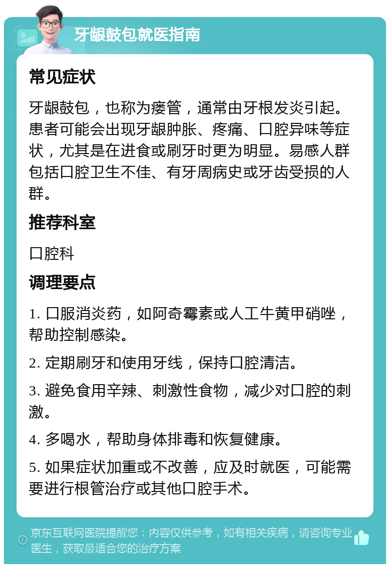 牙龈鼓包就医指南 常见症状 牙龈鼓包，也称为瘘管，通常由牙根发炎引起。患者可能会出现牙龈肿胀、疼痛、口腔异味等症状，尤其是在进食或刷牙时更为明显。易感人群包括口腔卫生不佳、有牙周病史或牙齿受损的人群。 推荐科室 口腔科 调理要点 1. 口服消炎药，如阿奇霉素或人工牛黄甲硝唑，帮助控制感染。 2. 定期刷牙和使用牙线，保持口腔清洁。 3. 避免食用辛辣、刺激性食物，减少对口腔的刺激。 4. 多喝水，帮助身体排毒和恢复健康。 5. 如果症状加重或不改善，应及时就医，可能需要进行根管治疗或其他口腔手术。