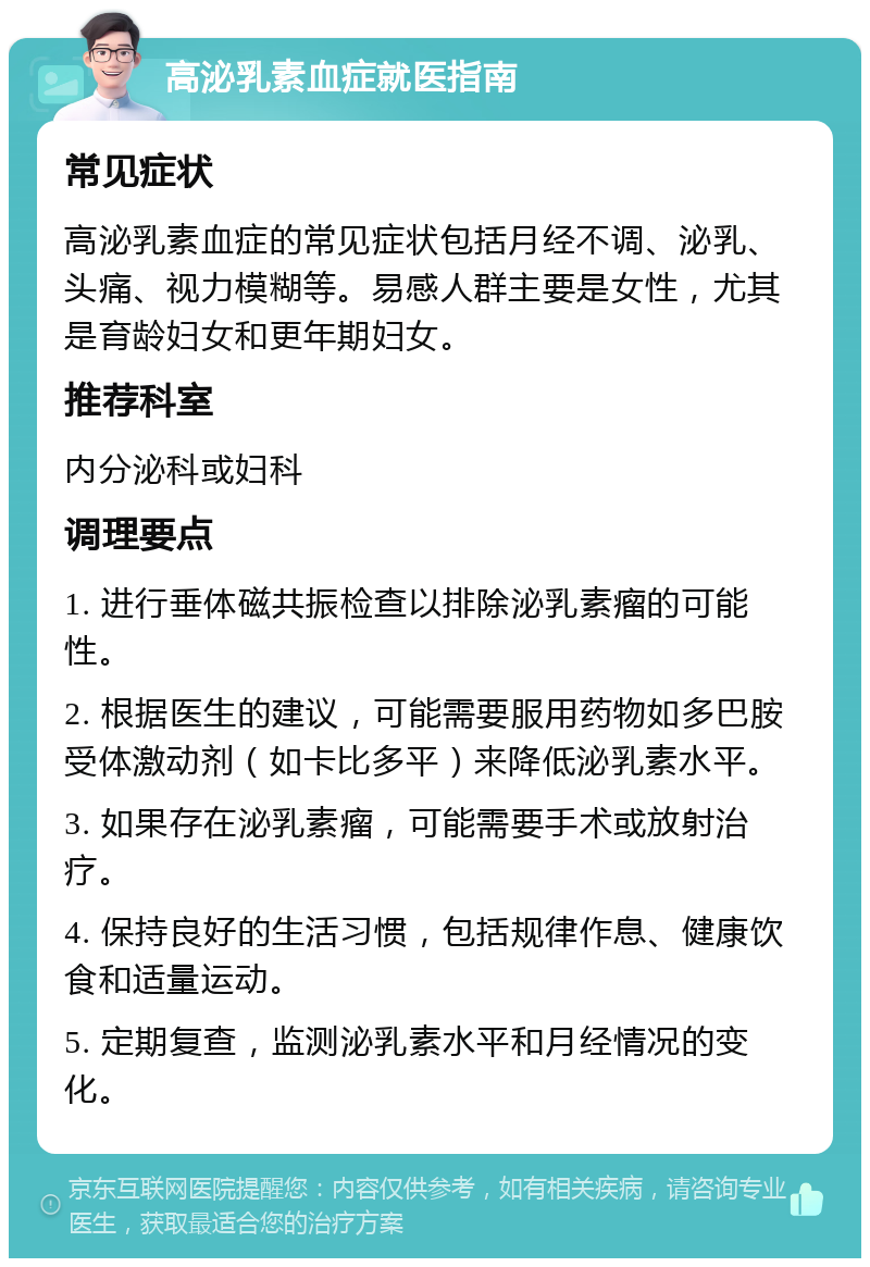 高泌乳素血症就医指南 常见症状 高泌乳素血症的常见症状包括月经不调、泌乳、头痛、视力模糊等。易感人群主要是女性，尤其是育龄妇女和更年期妇女。 推荐科室 内分泌科或妇科 调理要点 1. 进行垂体磁共振检查以排除泌乳素瘤的可能性。 2. 根据医生的建议，可能需要服用药物如多巴胺受体激动剂（如卡比多平）来降低泌乳素水平。 3. 如果存在泌乳素瘤，可能需要手术或放射治疗。 4. 保持良好的生活习惯，包括规律作息、健康饮食和适量运动。 5. 定期复查，监测泌乳素水平和月经情况的变化。