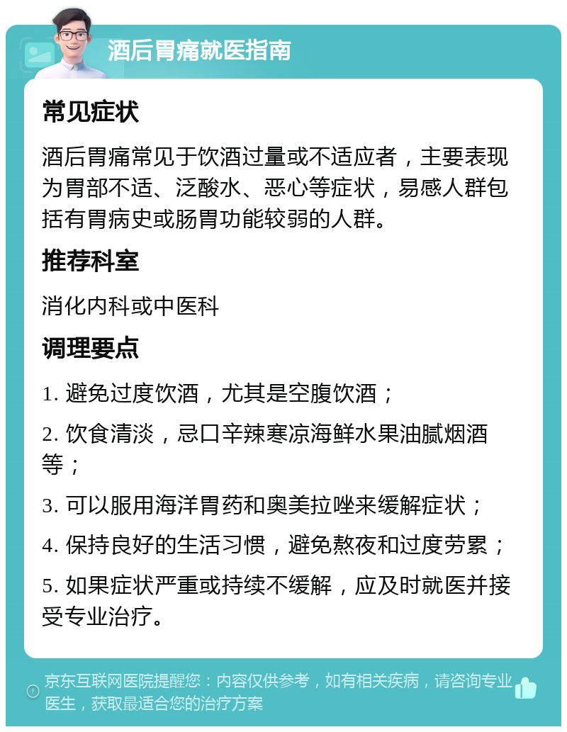 酒后胃痛就医指南 常见症状 酒后胃痛常见于饮酒过量或不适应者，主要表现为胃部不适、泛酸水、恶心等症状，易感人群包括有胃病史或肠胃功能较弱的人群。 推荐科室 消化内科或中医科 调理要点 1. 避免过度饮酒，尤其是空腹饮酒； 2. 饮食清淡，忌口辛辣寒凉海鲜水果油腻烟酒等； 3. 可以服用海洋胃药和奥美拉唑来缓解症状； 4. 保持良好的生活习惯，避免熬夜和过度劳累； 5. 如果症状严重或持续不缓解，应及时就医并接受专业治疗。