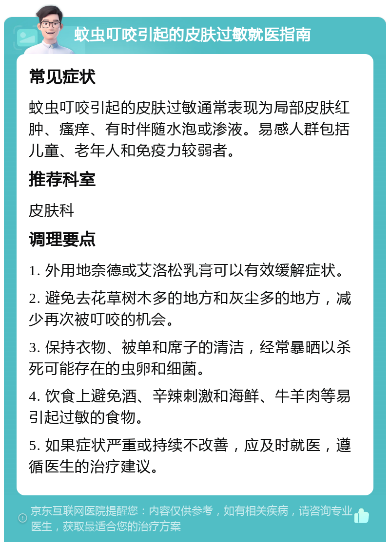 蚊虫叮咬引起的皮肤过敏就医指南 常见症状 蚊虫叮咬引起的皮肤过敏通常表现为局部皮肤红肿、瘙痒、有时伴随水泡或渗液。易感人群包括儿童、老年人和免疫力较弱者。 推荐科室 皮肤科 调理要点 1. 外用地奈德或艾洛松乳膏可以有效缓解症状。 2. 避免去花草树木多的地方和灰尘多的地方，减少再次被叮咬的机会。 3. 保持衣物、被单和席子的清洁，经常暴晒以杀死可能存在的虫卵和细菌。 4. 饮食上避免酒、辛辣刺激和海鲜、牛羊肉等易引起过敏的食物。 5. 如果症状严重或持续不改善，应及时就医，遵循医生的治疗建议。