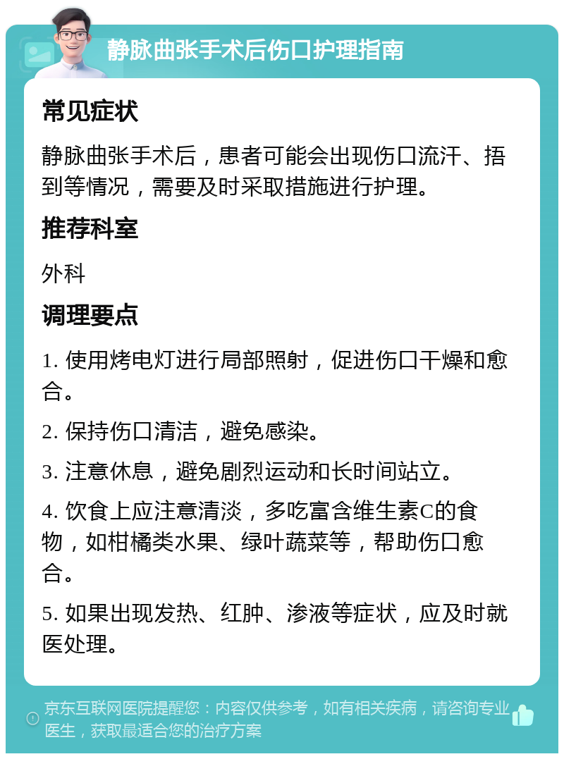 静脉曲张手术后伤口护理指南 常见症状 静脉曲张手术后，患者可能会出现伤口流汗、捂到等情况，需要及时采取措施进行护理。 推荐科室 外科 调理要点 1. 使用烤电灯进行局部照射，促进伤口干燥和愈合。 2. 保持伤口清洁，避免感染。 3. 注意休息，避免剧烈运动和长时间站立。 4. 饮食上应注意清淡，多吃富含维生素C的食物，如柑橘类水果、绿叶蔬菜等，帮助伤口愈合。 5. 如果出现发热、红肿、渗液等症状，应及时就医处理。