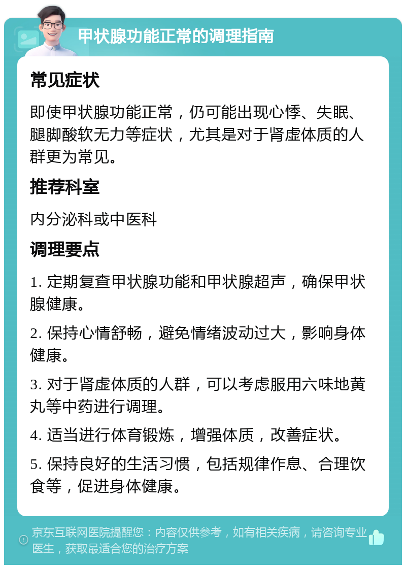 甲状腺功能正常的调理指南 常见症状 即使甲状腺功能正常，仍可能出现心悸、失眠、腿脚酸软无力等症状，尤其是对于肾虚体质的人群更为常见。 推荐科室 内分泌科或中医科 调理要点 1. 定期复查甲状腺功能和甲状腺超声，确保甲状腺健康。 2. 保持心情舒畅，避免情绪波动过大，影响身体健康。 3. 对于肾虚体质的人群，可以考虑服用六味地黄丸等中药进行调理。 4. 适当进行体育锻炼，增强体质，改善症状。 5. 保持良好的生活习惯，包括规律作息、合理饮食等，促进身体健康。