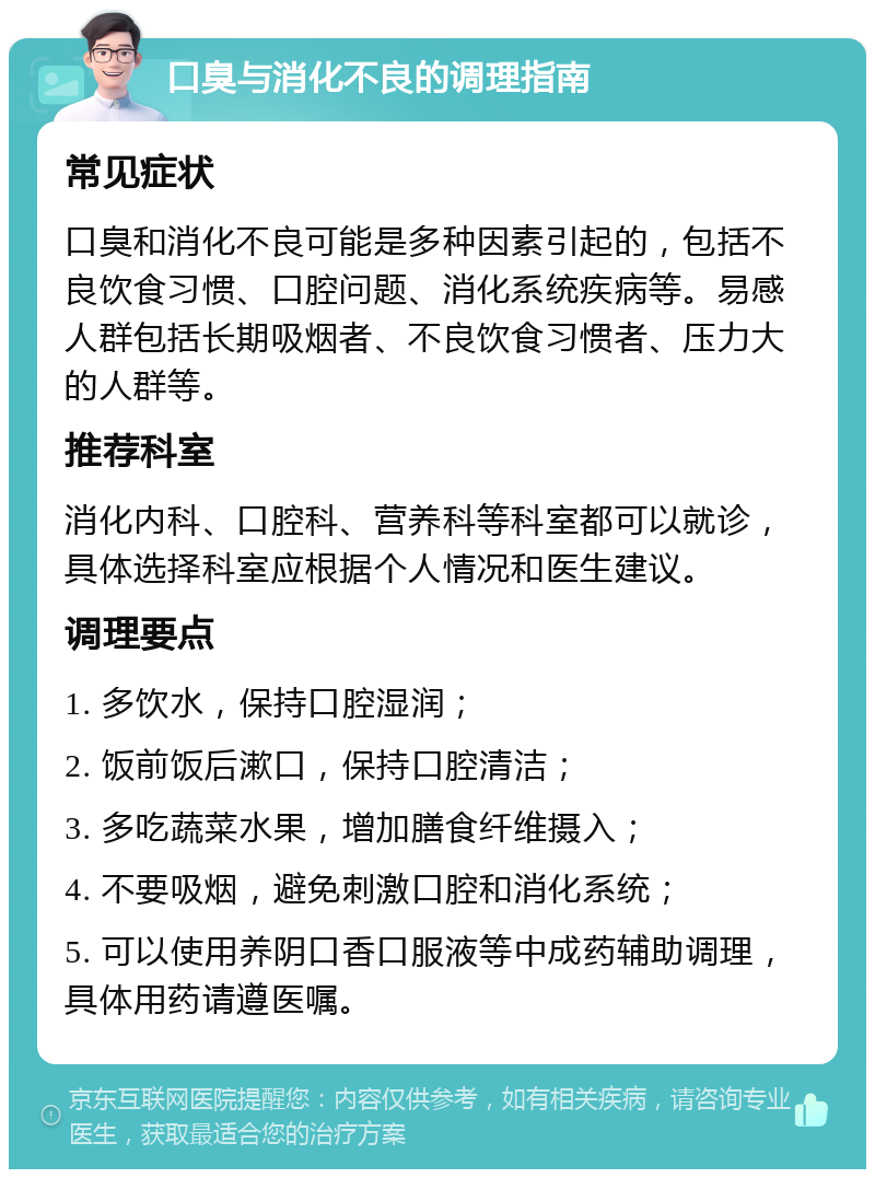 口臭与消化不良的调理指南 常见症状 口臭和消化不良可能是多种因素引起的，包括不良饮食习惯、口腔问题、消化系统疾病等。易感人群包括长期吸烟者、不良饮食习惯者、压力大的人群等。 推荐科室 消化内科、口腔科、营养科等科室都可以就诊，具体选择科室应根据个人情况和医生建议。 调理要点 1. 多饮水，保持口腔湿润； 2. 饭前饭后漱口，保持口腔清洁； 3. 多吃蔬菜水果，增加膳食纤维摄入； 4. 不要吸烟，避免刺激口腔和消化系统； 5. 可以使用养阴口香口服液等中成药辅助调理，具体用药请遵医嘱。