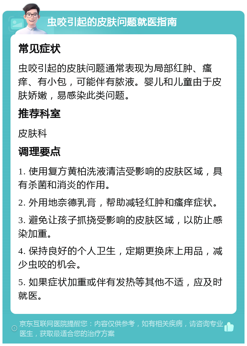 虫咬引起的皮肤问题就医指南 常见症状 虫咬引起的皮肤问题通常表现为局部红肿、瘙痒、有小包，可能伴有脓液。婴儿和儿童由于皮肤娇嫩，易感染此类问题。 推荐科室 皮肤科 调理要点 1. 使用复方黄柏洗液清洁受影响的皮肤区域，具有杀菌和消炎的作用。 2. 外用地奈德乳膏，帮助减轻红肿和瘙痒症状。 3. 避免让孩子抓挠受影响的皮肤区域，以防止感染加重。 4. 保持良好的个人卫生，定期更换床上用品，减少虫咬的机会。 5. 如果症状加重或伴有发热等其他不适，应及时就医。