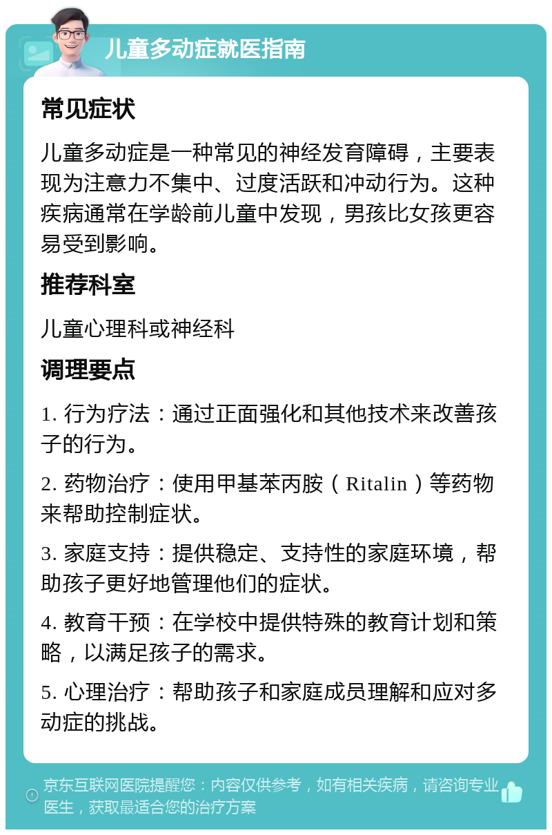 儿童多动症就医指南 常见症状 儿童多动症是一种常见的神经发育障碍，主要表现为注意力不集中、过度活跃和冲动行为。这种疾病通常在学龄前儿童中发现，男孩比女孩更容易受到影响。 推荐科室 儿童心理科或神经科 调理要点 1. 行为疗法：通过正面强化和其他技术来改善孩子的行为。 2. 药物治疗：使用甲基苯丙胺（Ritalin）等药物来帮助控制症状。 3. 家庭支持：提供稳定、支持性的家庭环境，帮助孩子更好地管理他们的症状。 4. 教育干预：在学校中提供特殊的教育计划和策略，以满足孩子的需求。 5. 心理治疗：帮助孩子和家庭成员理解和应对多动症的挑战。