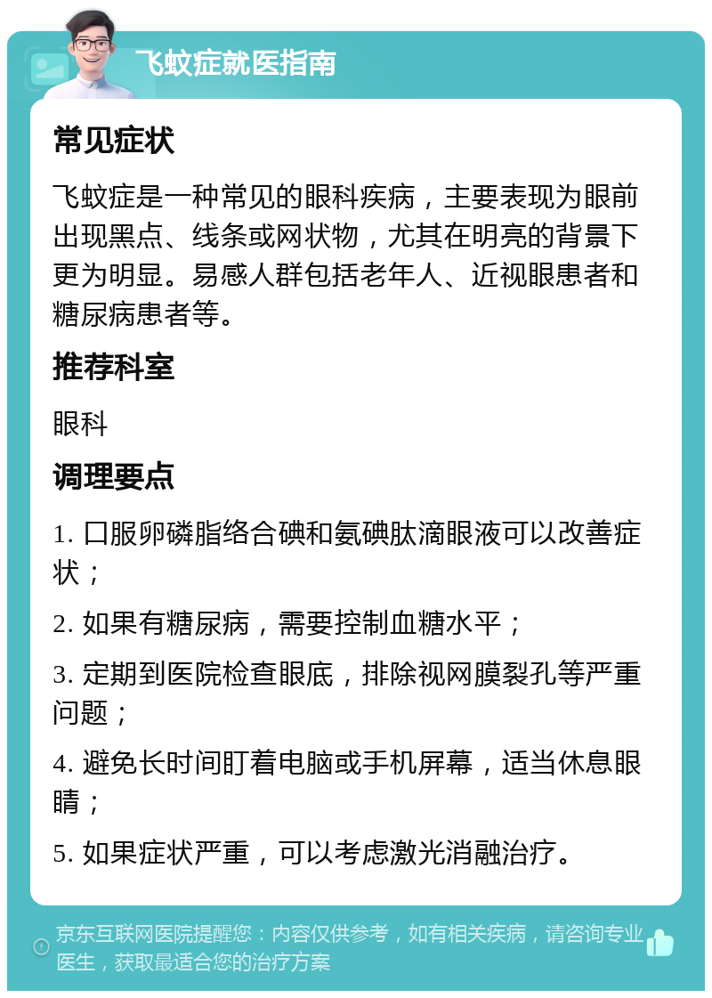 飞蚊症就医指南 常见症状 飞蚊症是一种常见的眼科疾病，主要表现为眼前出现黑点、线条或网状物，尤其在明亮的背景下更为明显。易感人群包括老年人、近视眼患者和糖尿病患者等。 推荐科室 眼科 调理要点 1. 口服卵磷脂络合碘和氨碘肽滴眼液可以改善症状； 2. 如果有糖尿病，需要控制血糖水平； 3. 定期到医院检查眼底，排除视网膜裂孔等严重问题； 4. 避免长时间盯着电脑或手机屏幕，适当休息眼睛； 5. 如果症状严重，可以考虑激光消融治疗。