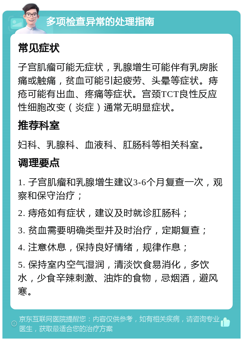 多项检查异常的处理指南 常见症状 子宫肌瘤可能无症状，乳腺增生可能伴有乳房胀痛或触痛，贫血可能引起疲劳、头晕等症状。痔疮可能有出血、疼痛等症状。宫颈TCT良性反应性细胞改变（炎症）通常无明显症状。 推荐科室 妇科、乳腺科、血液科、肛肠科等相关科室。 调理要点 1. 子宫肌瘤和乳腺增生建议3-6个月复查一次，观察和保守治疗； 2. 痔疮如有症状，建议及时就诊肛肠科； 3. 贫血需要明确类型并及时治疗，定期复查； 4. 注意休息，保持良好情绪，规律作息； 5. 保持室内空气湿润，清淡饮食易消化，多饮水，少食辛辣刺激、油炸的食物，忌烟酒，避风寒。