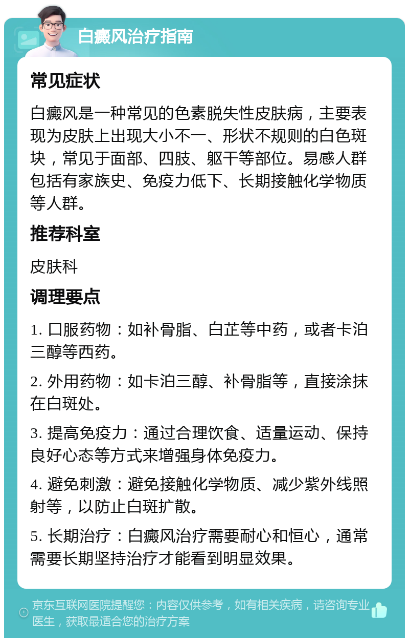 白癜风治疗指南 常见症状 白癜风是一种常见的色素脱失性皮肤病，主要表现为皮肤上出现大小不一、形状不规则的白色斑块，常见于面部、四肢、躯干等部位。易感人群包括有家族史、免疫力低下、长期接触化学物质等人群。 推荐科室 皮肤科 调理要点 1. 口服药物：如补骨脂、白芷等中药，或者卡泊三醇等西药。 2. 外用药物：如卡泊三醇、补骨脂等，直接涂抹在白斑处。 3. 提高免疫力：通过合理饮食、适量运动、保持良好心态等方式来增强身体免疫力。 4. 避免刺激：避免接触化学物质、减少紫外线照射等，以防止白斑扩散。 5. 长期治疗：白癜风治疗需要耐心和恒心，通常需要长期坚持治疗才能看到明显效果。