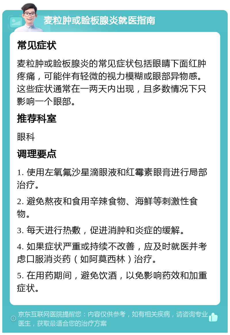 麦粒肿或睑板腺炎就医指南 常见症状 麦粒肿或睑板腺炎的常见症状包括眼睛下面红肿疼痛，可能伴有轻微的视力模糊或眼部异物感。这些症状通常在一两天内出现，且多数情况下只影响一个眼部。 推荐科室 眼科 调理要点 1. 使用左氧氟沙星滴眼液和红霉素眼膏进行局部治疗。 2. 避免熬夜和食用辛辣食物、海鲜等刺激性食物。 3. 每天进行热敷，促进消肿和炎症的缓解。 4. 如果症状严重或持续不改善，应及时就医并考虑口服消炎药（如阿莫西林）治疗。 5. 在用药期间，避免饮酒，以免影响药效和加重症状。