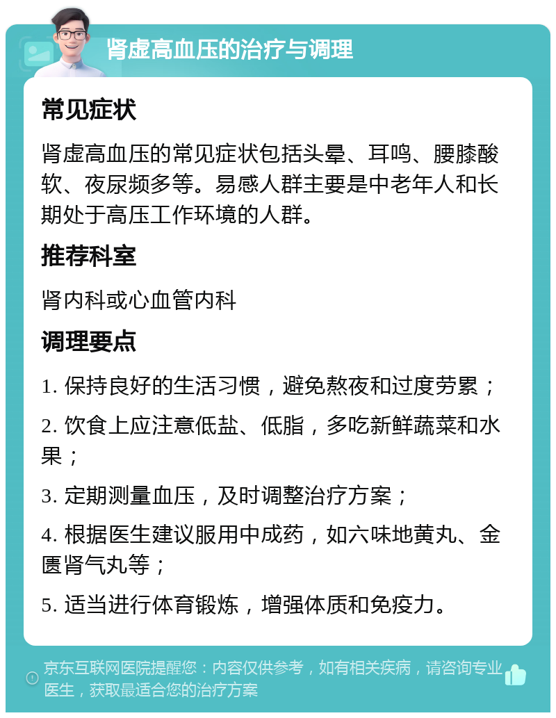 肾虚高血压的治疗与调理 常见症状 肾虚高血压的常见症状包括头晕、耳鸣、腰膝酸软、夜尿频多等。易感人群主要是中老年人和长期处于高压工作环境的人群。 推荐科室 肾内科或心血管内科 调理要点 1. 保持良好的生活习惯，避免熬夜和过度劳累； 2. 饮食上应注意低盐、低脂，多吃新鲜蔬菜和水果； 3. 定期测量血压，及时调整治疗方案； 4. 根据医生建议服用中成药，如六味地黄丸、金匮肾气丸等； 5. 适当进行体育锻炼，增强体质和免疫力。