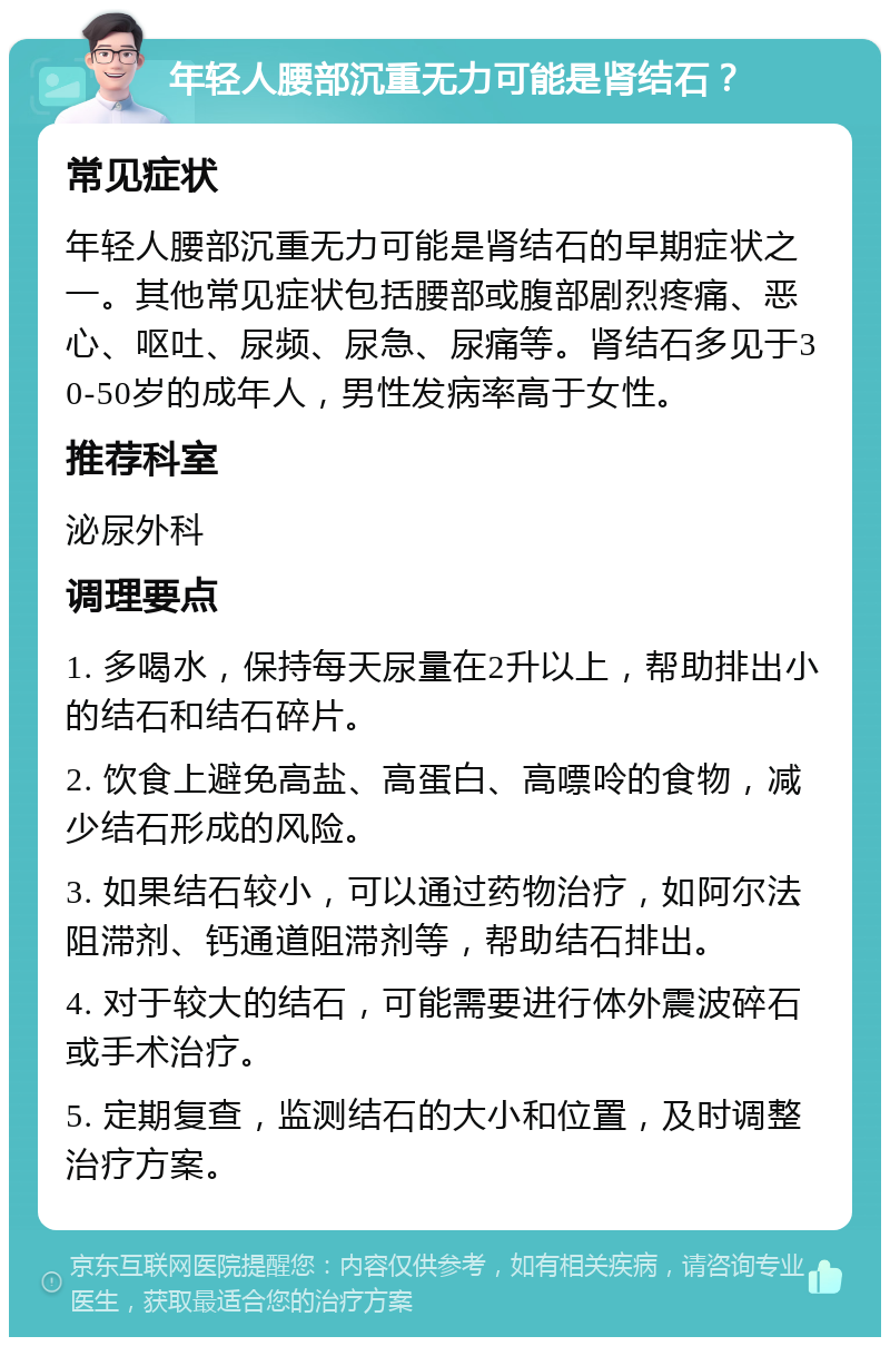 年轻人腰部沉重无力可能是肾结石？ 常见症状 年轻人腰部沉重无力可能是肾结石的早期症状之一。其他常见症状包括腰部或腹部剧烈疼痛、恶心、呕吐、尿频、尿急、尿痛等。肾结石多见于30-50岁的成年人，男性发病率高于女性。 推荐科室 泌尿外科 调理要点 1. 多喝水，保持每天尿量在2升以上，帮助排出小的结石和结石碎片。 2. 饮食上避免高盐、高蛋白、高嘌呤的食物，减少结石形成的风险。 3. 如果结石较小，可以通过药物治疗，如阿尔法阻滞剂、钙通道阻滞剂等，帮助结石排出。 4. 对于较大的结石，可能需要进行体外震波碎石或手术治疗。 5. 定期复查，监测结石的大小和位置，及时调整治疗方案。