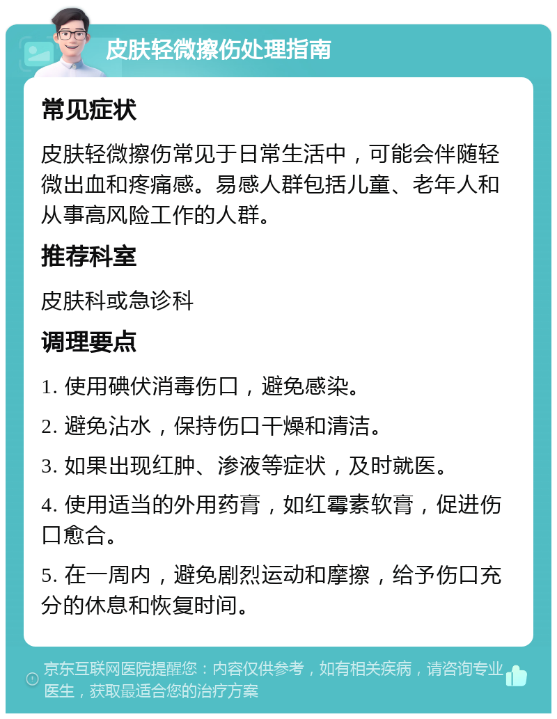 皮肤轻微擦伤处理指南 常见症状 皮肤轻微擦伤常见于日常生活中，可能会伴随轻微出血和疼痛感。易感人群包括儿童、老年人和从事高风险工作的人群。 推荐科室 皮肤科或急诊科 调理要点 1. 使用碘伏消毒伤口，避免感染。 2. 避免沾水，保持伤口干燥和清洁。 3. 如果出现红肿、渗液等症状，及时就医。 4. 使用适当的外用药膏，如红霉素软膏，促进伤口愈合。 5. 在一周内，避免剧烈运动和摩擦，给予伤口充分的休息和恢复时间。