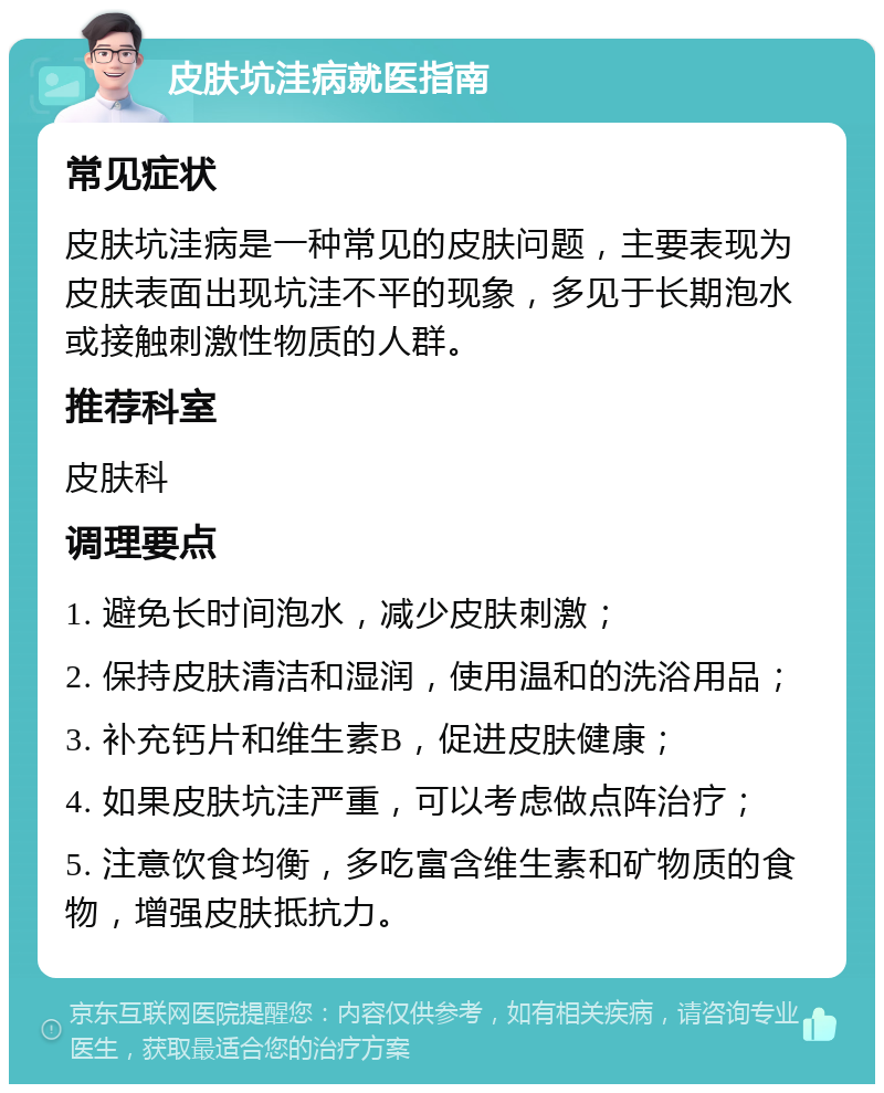 皮肤坑洼病就医指南 常见症状 皮肤坑洼病是一种常见的皮肤问题，主要表现为皮肤表面出现坑洼不平的现象，多见于长期泡水或接触刺激性物质的人群。 推荐科室 皮肤科 调理要点 1. 避免长时间泡水，减少皮肤刺激； 2. 保持皮肤清洁和湿润，使用温和的洗浴用品； 3. 补充钙片和维生素B，促进皮肤健康； 4. 如果皮肤坑洼严重，可以考虑做点阵治疗； 5. 注意饮食均衡，多吃富含维生素和矿物质的食物，增强皮肤抵抗力。