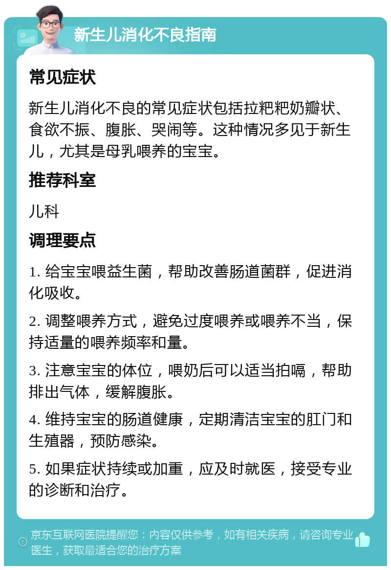 新生儿消化不良指南 常见症状 新生儿消化不良的常见症状包括拉粑粑奶瓣状、食欲不振、腹胀、哭闹等。这种情况多见于新生儿，尤其是母乳喂养的宝宝。 推荐科室 儿科 调理要点 1. 给宝宝喂益生菌，帮助改善肠道菌群，促进消化吸收。 2. 调整喂养方式，避免过度喂养或喂养不当，保持适量的喂养频率和量。 3. 注意宝宝的体位，喂奶后可以适当拍嗝，帮助排出气体，缓解腹胀。 4. 维持宝宝的肠道健康，定期清洁宝宝的肛门和生殖器，预防感染。 5. 如果症状持续或加重，应及时就医，接受专业的诊断和治疗。