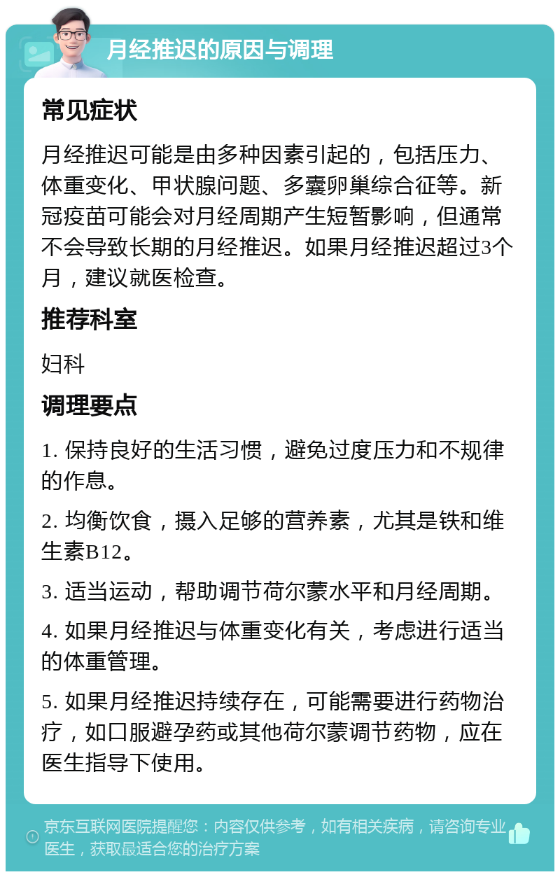 月经推迟的原因与调理 常见症状 月经推迟可能是由多种因素引起的，包括压力、体重变化、甲状腺问题、多囊卵巢综合征等。新冠疫苗可能会对月经周期产生短暂影响，但通常不会导致长期的月经推迟。如果月经推迟超过3个月，建议就医检查。 推荐科室 妇科 调理要点 1. 保持良好的生活习惯，避免过度压力和不规律的作息。 2. 均衡饮食，摄入足够的营养素，尤其是铁和维生素B12。 3. 适当运动，帮助调节荷尔蒙水平和月经周期。 4. 如果月经推迟与体重变化有关，考虑进行适当的体重管理。 5. 如果月经推迟持续存在，可能需要进行药物治疗，如口服避孕药或其他荷尔蒙调节药物，应在医生指导下使用。