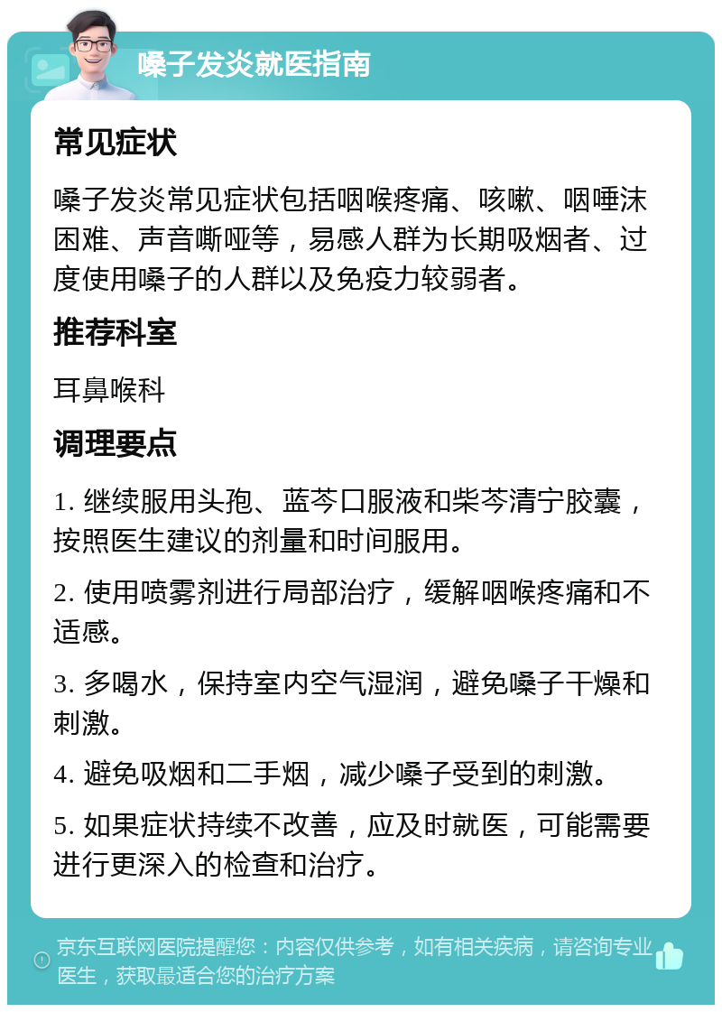 嗓子发炎就医指南 常见症状 嗓子发炎常见症状包括咽喉疼痛、咳嗽、咽唾沫困难、声音嘶哑等，易感人群为长期吸烟者、过度使用嗓子的人群以及免疫力较弱者。 推荐科室 耳鼻喉科 调理要点 1. 继续服用头孢、蓝芩口服液和柴芩清宁胶囊，按照医生建议的剂量和时间服用。 2. 使用喷雾剂进行局部治疗，缓解咽喉疼痛和不适感。 3. 多喝水，保持室内空气湿润，避免嗓子干燥和刺激。 4. 避免吸烟和二手烟，减少嗓子受到的刺激。 5. 如果症状持续不改善，应及时就医，可能需要进行更深入的检查和治疗。