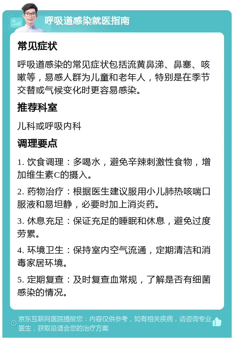 呼吸道感染就医指南 常见症状 呼吸道感染的常见症状包括流黄鼻涕、鼻塞、咳嗽等，易感人群为儿童和老年人，特别是在季节交替或气候变化时更容易感染。 推荐科室 儿科或呼吸内科 调理要点 1. 饮食调理：多喝水，避免辛辣刺激性食物，增加维生素C的摄入。 2. 药物治疗：根据医生建议服用小儿肺热咳喘口服液和易坦静，必要时加上消炎药。 3. 休息充足：保证充足的睡眠和休息，避免过度劳累。 4. 环境卫生：保持室内空气流通，定期清洁和消毒家居环境。 5. 定期复查：及时复查血常规，了解是否有细菌感染的情况。