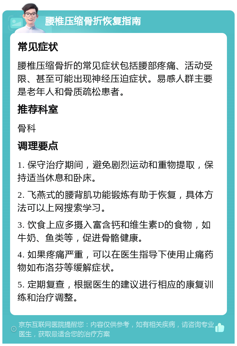 腰椎压缩骨折恢复指南 常见症状 腰椎压缩骨折的常见症状包括腰部疼痛、活动受限、甚至可能出现神经压迫症状。易感人群主要是老年人和骨质疏松患者。 推荐科室 骨科 调理要点 1. 保守治疗期间，避免剧烈运动和重物提取，保持适当休息和卧床。 2. 飞燕式的腰背肌功能锻炼有助于恢复，具体方法可以上网搜索学习。 3. 饮食上应多摄入富含钙和维生素D的食物，如牛奶、鱼类等，促进骨骼健康。 4. 如果疼痛严重，可以在医生指导下使用止痛药物如布洛芬等缓解症状。 5. 定期复查，根据医生的建议进行相应的康复训练和治疗调整。