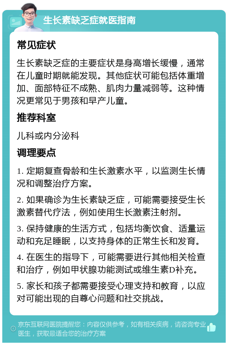 生长素缺乏症就医指南 常见症状 生长素缺乏症的主要症状是身高增长缓慢，通常在儿童时期就能发现。其他症状可能包括体重增加、面部特征不成熟、肌肉力量减弱等。这种情况更常见于男孩和早产儿童。 推荐科室 儿科或内分泌科 调理要点 1. 定期复查骨龄和生长激素水平，以监测生长情况和调整治疗方案。 2. 如果确诊为生长素缺乏症，可能需要接受生长激素替代疗法，例如使用生长激素注射剂。 3. 保持健康的生活方式，包括均衡饮食、适量运动和充足睡眠，以支持身体的正常生长和发育。 4. 在医生的指导下，可能需要进行其他相关检查和治疗，例如甲状腺功能测试或维生素D补充。 5. 家长和孩子都需要接受心理支持和教育，以应对可能出现的自尊心问题和社交挑战。