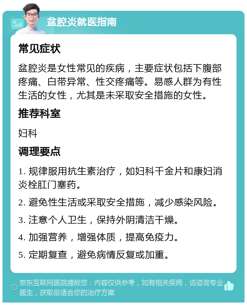 盆腔炎就医指南 常见症状 盆腔炎是女性常见的疾病，主要症状包括下腹部疼痛、白带异常、性交疼痛等。易感人群为有性生活的女性，尤其是未采取安全措施的女性。 推荐科室 妇科 调理要点 1. 规律服用抗生素治疗，如妇科千金片和康妇消炎栓肛门塞药。 2. 避免性生活或采取安全措施，减少感染风险。 3. 注意个人卫生，保持外阴清洁干燥。 4. 加强营养，增强体质，提高免疫力。 5. 定期复查，避免病情反复或加重。