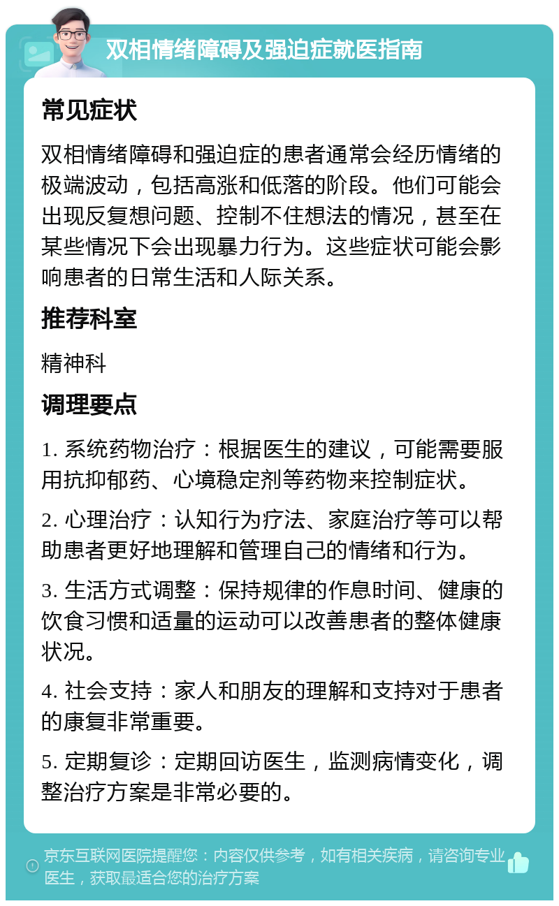 双相情绪障碍及强迫症就医指南 常见症状 双相情绪障碍和强迫症的患者通常会经历情绪的极端波动，包括高涨和低落的阶段。他们可能会出现反复想问题、控制不住想法的情况，甚至在某些情况下会出现暴力行为。这些症状可能会影响患者的日常生活和人际关系。 推荐科室 精神科 调理要点 1. 系统药物治疗：根据医生的建议，可能需要服用抗抑郁药、心境稳定剂等药物来控制症状。 2. 心理治疗：认知行为疗法、家庭治疗等可以帮助患者更好地理解和管理自己的情绪和行为。 3. 生活方式调整：保持规律的作息时间、健康的饮食习惯和适量的运动可以改善患者的整体健康状况。 4. 社会支持：家人和朋友的理解和支持对于患者的康复非常重要。 5. 定期复诊：定期回访医生，监测病情变化，调整治疗方案是非常必要的。