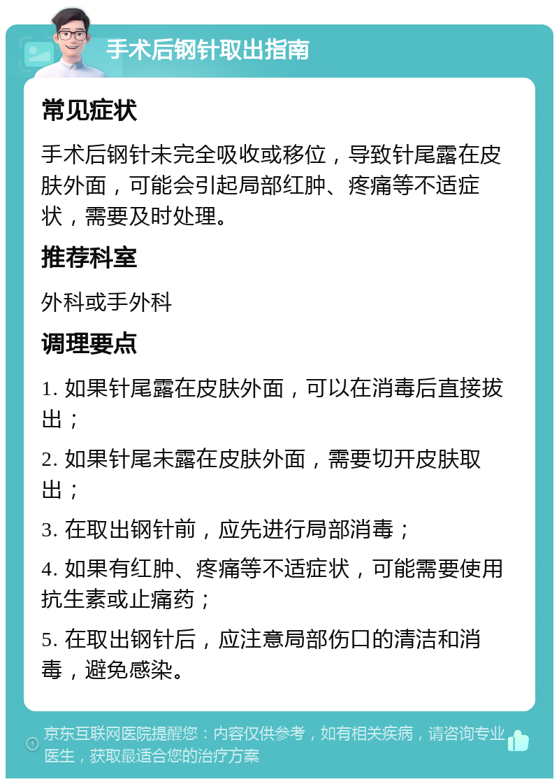 手术后钢针取出指南 常见症状 手术后钢针未完全吸收或移位，导致针尾露在皮肤外面，可能会引起局部红肿、疼痛等不适症状，需要及时处理。 推荐科室 外科或手外科 调理要点 1. 如果针尾露在皮肤外面，可以在消毒后直接拔出； 2. 如果针尾未露在皮肤外面，需要切开皮肤取出； 3. 在取出钢针前，应先进行局部消毒； 4. 如果有红肿、疼痛等不适症状，可能需要使用抗生素或止痛药； 5. 在取出钢针后，应注意局部伤口的清洁和消毒，避免感染。