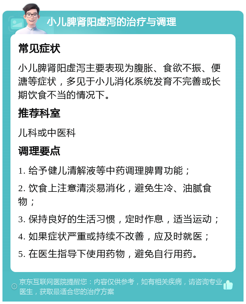 小儿脾肾阳虚泻的治疗与调理 常见症状 小儿脾肾阳虚泻主要表现为腹胀、食欲不振、便溏等症状，多见于小儿消化系统发育不完善或长期饮食不当的情况下。 推荐科室 儿科或中医科 调理要点 1. 给予健儿清解液等中药调理脾胃功能； 2. 饮食上注意清淡易消化，避免生冷、油腻食物； 3. 保持良好的生活习惯，定时作息，适当运动； 4. 如果症状严重或持续不改善，应及时就医； 5. 在医生指导下使用药物，避免自行用药。