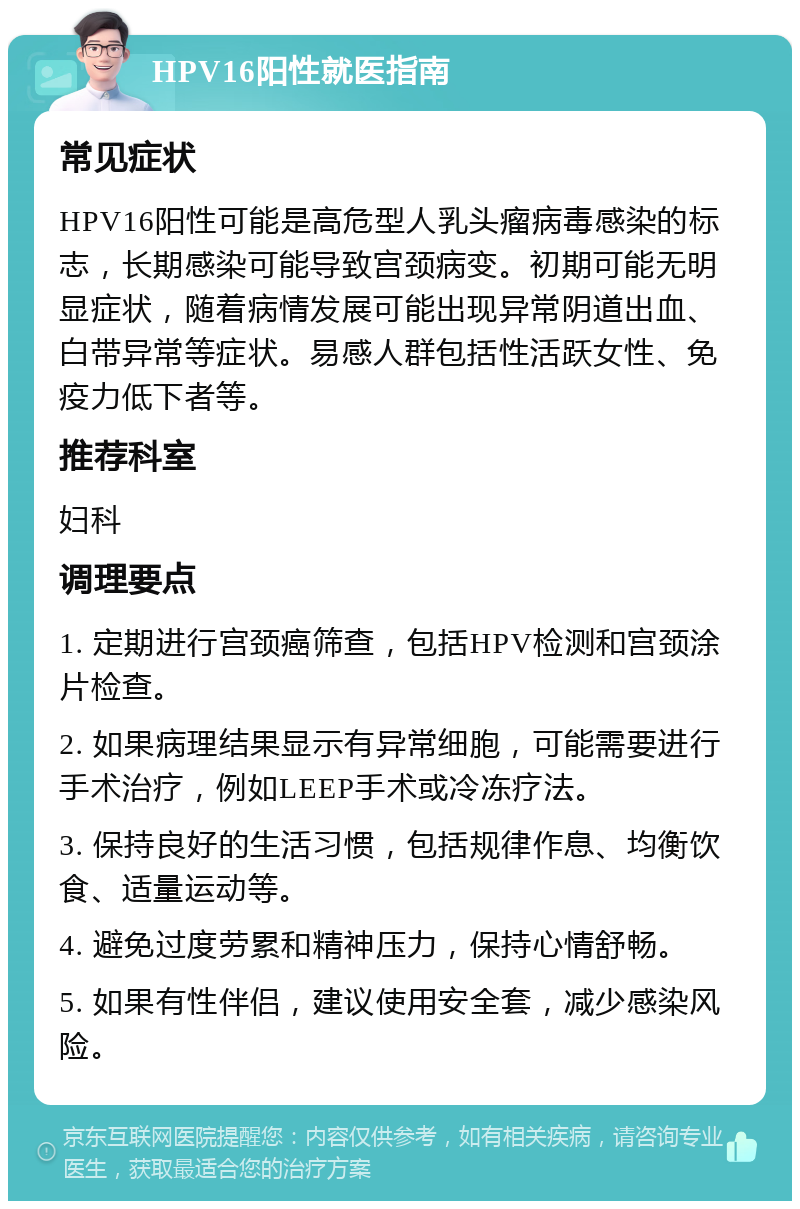 HPV16阳性就医指南 常见症状 HPV16阳性可能是高危型人乳头瘤病毒感染的标志，长期感染可能导致宫颈病变。初期可能无明显症状，随着病情发展可能出现异常阴道出血、白带异常等症状。易感人群包括性活跃女性、免疫力低下者等。 推荐科室 妇科 调理要点 1. 定期进行宫颈癌筛查，包括HPV检测和宫颈涂片检查。 2. 如果病理结果显示有异常细胞，可能需要进行手术治疗，例如LEEP手术或冷冻疗法。 3. 保持良好的生活习惯，包括规律作息、均衡饮食、适量运动等。 4. 避免过度劳累和精神压力，保持心情舒畅。 5. 如果有性伴侣，建议使用安全套，减少感染风险。