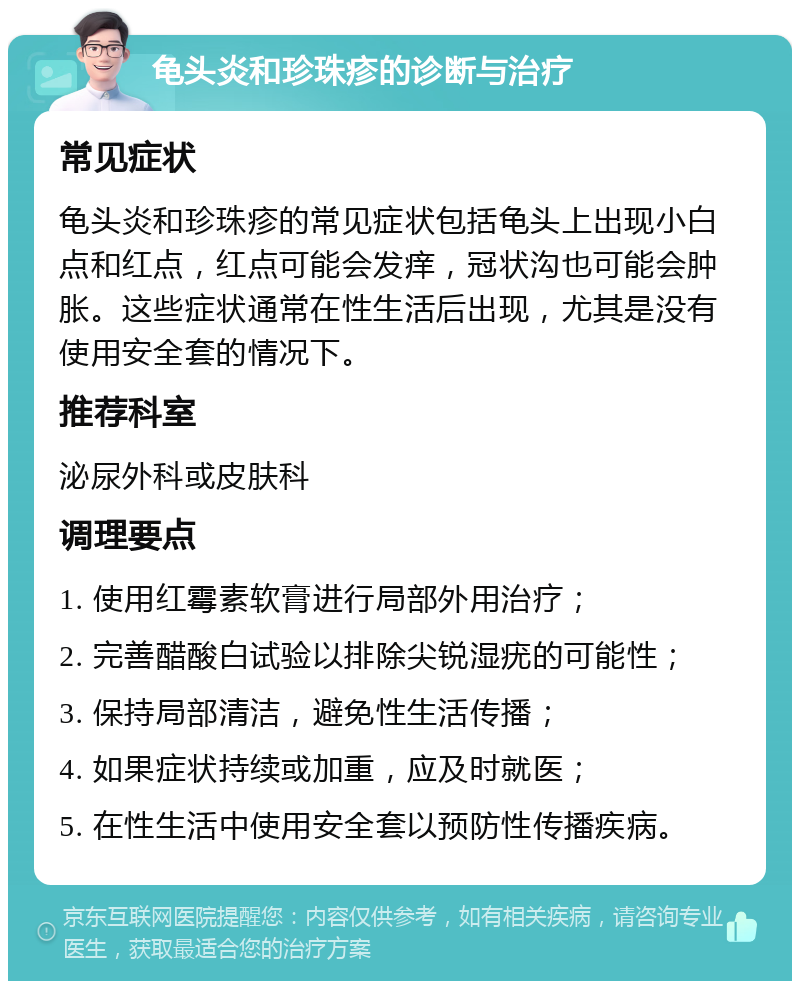 龟头炎和珍珠疹的诊断与治疗 常见症状 龟头炎和珍珠疹的常见症状包括龟头上出现小白点和红点，红点可能会发痒，冠状沟也可能会肿胀。这些症状通常在性生活后出现，尤其是没有使用安全套的情况下。 推荐科室 泌尿外科或皮肤科 调理要点 1. 使用红霉素软膏进行局部外用治疗； 2. 完善醋酸白试验以排除尖锐湿疣的可能性； 3. 保持局部清洁，避免性生活传播； 4. 如果症状持续或加重，应及时就医； 5. 在性生活中使用安全套以预防性传播疾病。