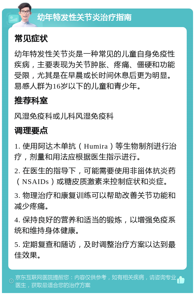 幼年特发性关节炎治疗指南 常见症状 幼年特发性关节炎是一种常见的儿童自身免疫性疾病，主要表现为关节肿胀、疼痛、僵硬和功能受限，尤其是在早晨或长时间休息后更为明显。易感人群为16岁以下的儿童和青少年。 推荐科室 风湿免疫科或儿科风湿免疫科 调理要点 1. 使用阿达木单抗（Humira）等生物制剂进行治疗，剂量和用法应根据医生指示进行。 2. 在医生的指导下，可能需要使用非甾体抗炎药（NSAIDs）或糖皮质激素来控制症状和炎症。 3. 物理治疗和康复训练可以帮助改善关节功能和减少疼痛。 4. 保持良好的营养和适当的锻炼，以增强免疫系统和维持身体健康。 5. 定期复查和随访，及时调整治疗方案以达到最佳效果。