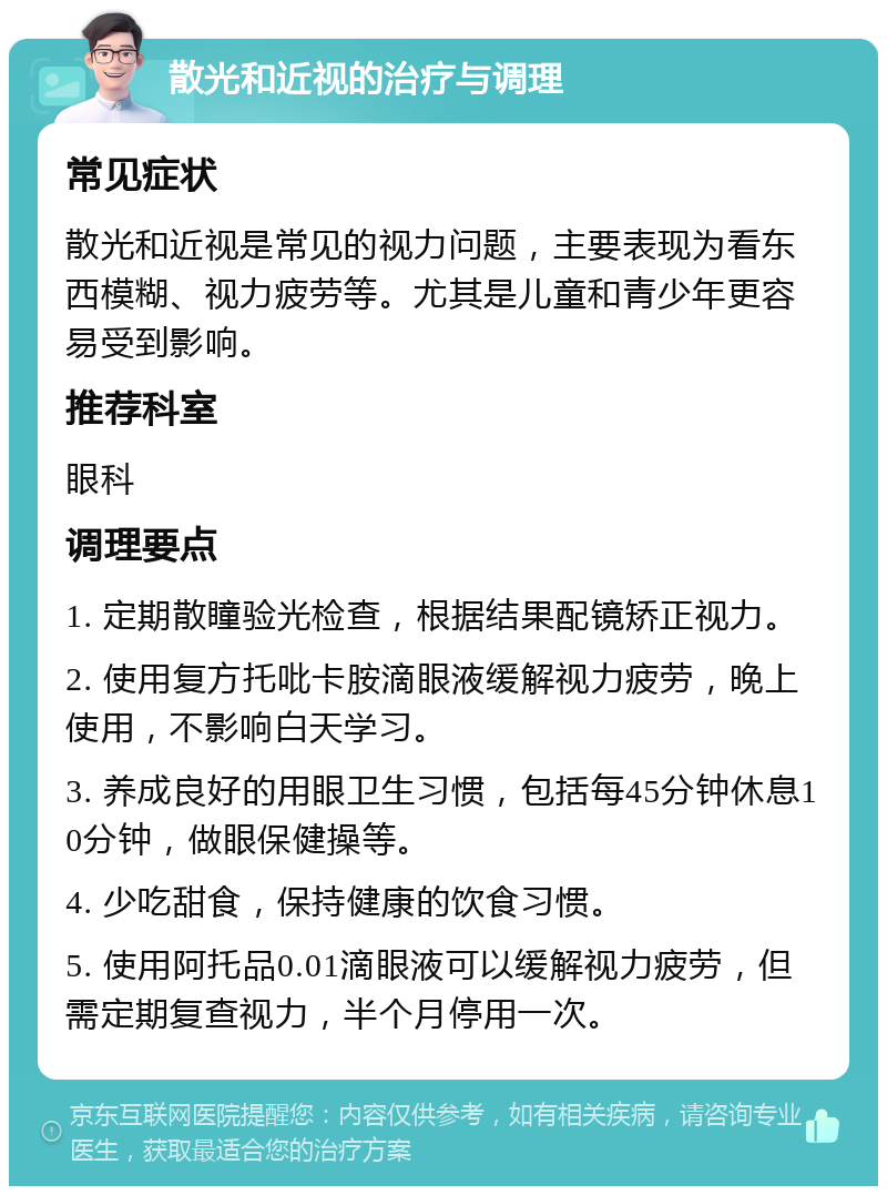 散光和近视的治疗与调理 常见症状 散光和近视是常见的视力问题，主要表现为看东西模糊、视力疲劳等。尤其是儿童和青少年更容易受到影响。 推荐科室 眼科 调理要点 1. 定期散瞳验光检查，根据结果配镜矫正视力。 2. 使用复方托吡卡胺滴眼液缓解视力疲劳，晚上使用，不影响白天学习。 3. 养成良好的用眼卫生习惯，包括每45分钟休息10分钟，做眼保健操等。 4. 少吃甜食，保持健康的饮食习惯。 5. 使用阿托品0.01滴眼液可以缓解视力疲劳，但需定期复查视力，半个月停用一次。