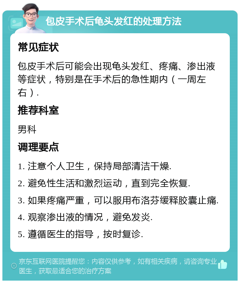 包皮手术后龟头发红的处理方法 常见症状 包皮手术后可能会出现龟头发红、疼痛、渗出液等症状，特别是在手术后的急性期内（一周左右）. 推荐科室 男科 调理要点 1. 注意个人卫生，保持局部清洁干燥. 2. 避免性生活和激烈运动，直到完全恢复. 3. 如果疼痛严重，可以服用布洛芬缓释胶囊止痛. 4. 观察渗出液的情况，避免发炎. 5. 遵循医生的指导，按时复诊.